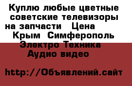 Куплю любые цветные советские телевизоры на запчасти › Цена ­ 200 - Крым, Симферополь Электро-Техника » Аудио-видео   